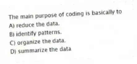 The main purpose of coding is basically to
A) reduce the data.
B) identify patterns.
C) organize the data.
D) summarize the data