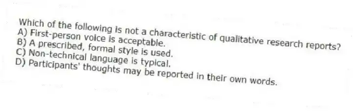 Which of the following is not a characteristic of qualitative research reports?
A) First-person voice is acceptable.
B) A prescribed, formal style is used.
C) Non-technical language is typical.
D) Participants' thoughts may be reported in their own words.