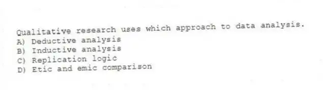 Qualitative research uses which approach to data analysis.
A) Deductive analysis
B) Inductive analysis
C) Replication logic
D) Etic and emic comparison