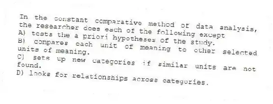In the constant comparative method of data analysis, the researcher does each of the following except
A) tests the a priori hypotheses of the study.
B) compares each unit of meaning to other selected units of meaning.
C) sets up new categories if similar units are not found.
D) looks for relationships across categories.