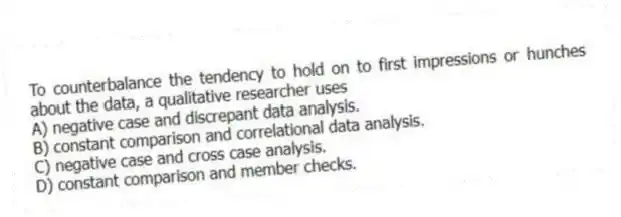To counterbalance the tendency to hold on to first impressions or hunches about the data, a qualitative researcher uses
A) negative case and discrepant data analysis.
B) constant comparison and correlational data analysis.
C) negative case and cross case analysis.
D) constant comparison and member checks.