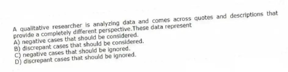 A qualitative researcher is analyzing data and comes across quotes and descriptions that provide a completely different perspective.These data represent
A) negative cases that should be considered.
B) discrepant cases that should be considered.
C) negative cases that should be ignored.
D) discrepant cases that should be ignored.