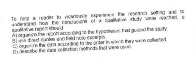 To help a reader to vicariously experience the research setting and to understand how the conclusions of a qualitative study were reached, a qualitative report should
A) organize the report according to the hypotheses that guided the study.
B) use direct quotes and field note excerpts.
C) organize the data according to the order in which they were collected.
D) describe the data collection methods that were used.