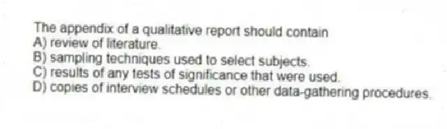 The appendix of a qualitative report should contain
A) review of literature.
B) sampling techniques used to select subjects.
C) results of any tests of significance that were used.
D) copies of interview schedules or other data-gathering procedures.