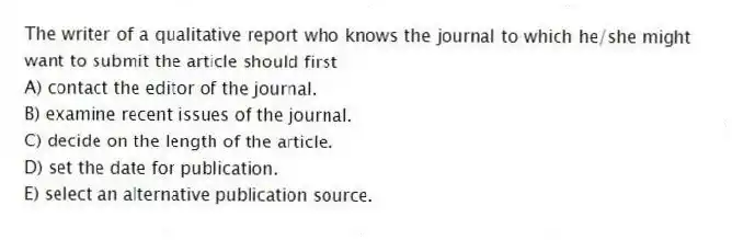 The writer of a qualitative report who knows the journal to which he/she might want to submit the article should first
A) contact the editor of the journal.
B) examine recent issues of the journal.
C) decide on the length of the article.
D) set the date for publication.
E) select an alternative publication source.
