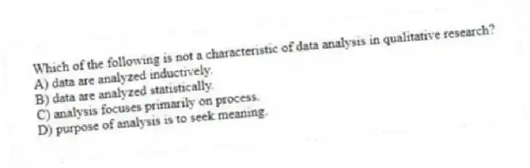 Which of the following is not a characteristic of data analysis in qualitative research?
A) data are analyzed inductively.
B) data are analyzed statistically.
C) analysis focuses primarily on process.
D) purpose of analysis is to seek meaning.