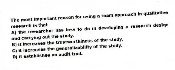 The most important reason for using a team approach in qualitative research is that
A) the researcher has less to do in developing a research design and carrying out the study.
B) it increases the trustworthiness of the study.
C) it increases the generalizability of the study.
D) it establishes an audit trail.