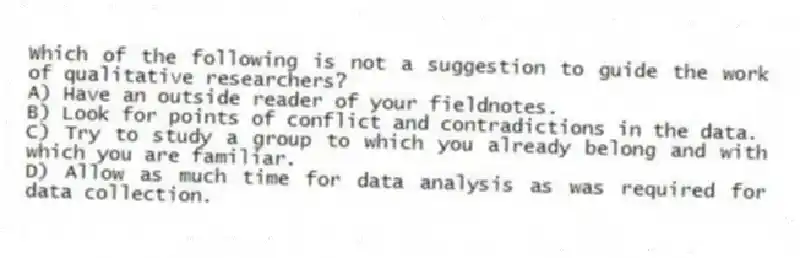 Which of the following is not a suggestion to guide the work of qualitative researchers?
A) Have an outside reader of your fieldnotes.
B) Look for points of conflict and contradictions in the data.
C) Try to study a group to which you already belong and with which you are familiar.
D) Allow as much time for data analysis as was required for data collection.