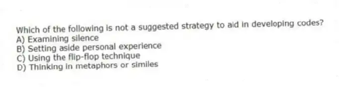 Which of the following is not a suggested strategy to aid in developing codes?
A) Examining silence
B) Setting aside personal experience
C) Using the flip-flop technique
D) Thinking in metaphors or similes