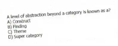 A level of abstraction beyond a category is known as a?
A) Construct
B) Finding
C) Theme
D) Super category