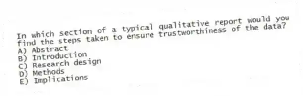 In which section of a typical qualitative report would you find the steps taken to ensure trustworthiness of the data?
A) Abstract
B) Introduction
C) Research design
D) Methods
E) Implications