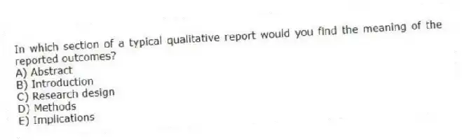 In which section of a typical qualitative report would you find the meaning of the reported outcomes?
A) Abstract
B) Introduction
C) Research design
D) Methods
E) Implications