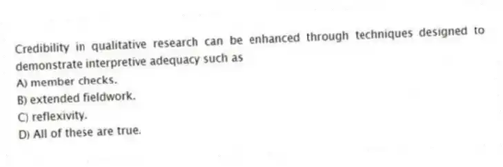 Credibility in qualitative research can be enhanced through techniques designed to demonstrate interpretive adequacy such as
A) member checks.
B) extended fieldwork.
C) reflexivity.
D) All of these are true.