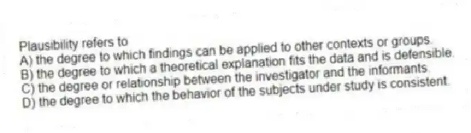 Plausibility refers to
A) the degree to which findings can be applied to other contexts or groups.
B) the degree to which a theoretical explanation fits the data and is defensible.
C) the degree or relationship between the investigator and the informants.
D) the degree to which the behavior of the subjects under study is consistent.