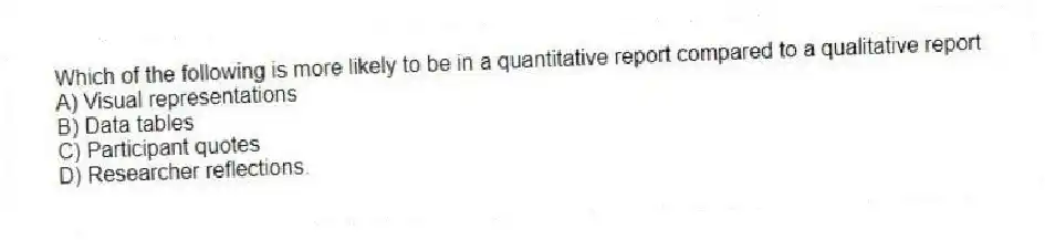 Which of the following is more likely to be in a quantitative report compared to a qualitative report
A) Visual representations
B) Data tables
C) Participant quotes
D) Researcher reflections.