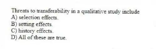 Threats to transferability in a qualitative study include
A) selection effects.
B) setting effects.
C) history effects.
D) All of these are true.