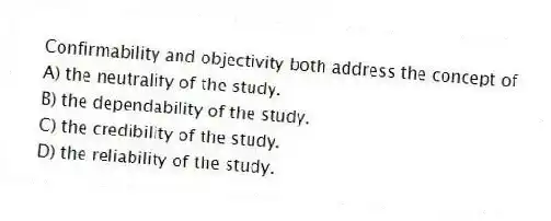 Confirmability and objectivity both address the concept of
A) the neutrality of the study.
B) the dependability of the study.
C) the credibility of the study.
D) the reliability of the study.