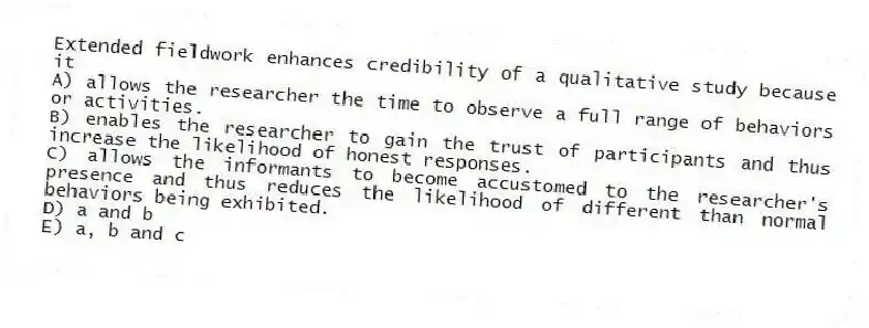 Extended fieldwork enhances credibility of a qualitative study because it
A) allows the researcher the time to observe a full range of behaviors or activities.
B) enables the researcher to gain the trust of participants and thus increase the likelihood of honest responses.
C) allows the informants to become accustomed to the researcher's presence and thus reduces the likelihood of different than normal behaviors being exhibited.
D) a and b
E) a, b and c