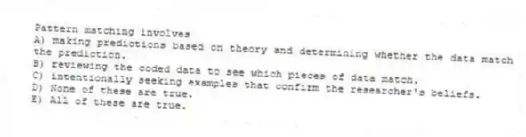 Pattern matching involves
A) making predictions based on theory and determining whether the data match the prediction.
B) reviewing the coded data to see which pieces of data match.
C) intentionally seeking examples that confirm the researcher's beliefs.
D) None of these are true.
E) All of these are true.