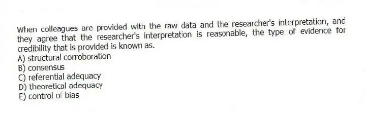 When colleagues are provided with the raw data and the researcher's interpretation, and they agree that the researcher's interpretation is reasonable, the type of evidence for credibility that is provided is known as.
A) structural corroboration
B) consensus
C) referential adequacy
D) theoretical adequacy
E) control of bias