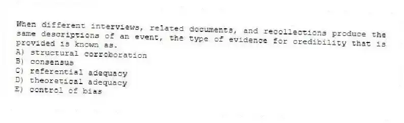 When different interviews, related documents, and recollections produce the same descriptions of an event, the type of evidence for credibility that is provided is known as.
A) structural corroboration
B) consensus
C) referential adequacy
D) theoretical adequacy
E) control of bias