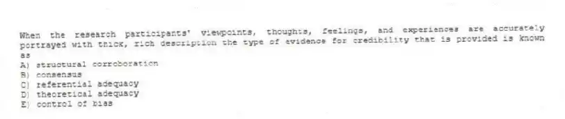 When the research participants' viewpoints, thoughts, feelings, and experiences are accurately portrayed with thick, rich description the type of evidence for credibility that is provided is known as
A) structural corroboration
B) consensus
C) referential adequacy
D) theoretical adequacy
E) control of bias
