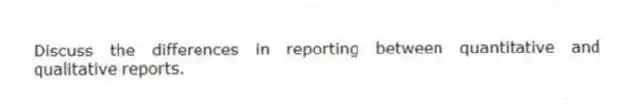 Discuss the differences in reporting between quantitative and qualitative reports.