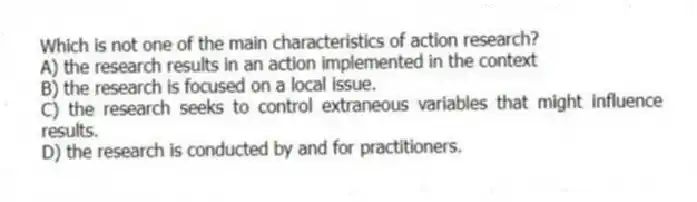 Which is not one of the main characteristics of action research?
A) the research results in an action implemented in the context
B) the research is focused on a local issue.
C) the research seeks to control extraneous variables that might influence results.
D) the research is conducted by and for practitioners.