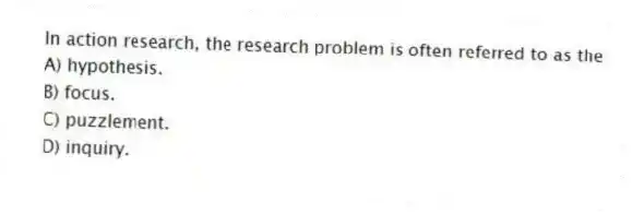 In action research, the research problem is often referred to as the
A) hypothesis.
B) focus.
C) puzzlement.
D) inquiry.