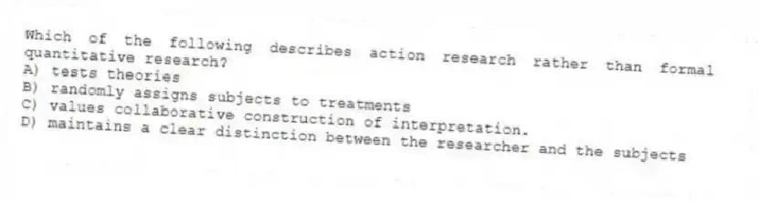Which of the following describes action research rather than formal quantitative research?
A) tests theories
B) randomly assigns subjects to treatments
C) values collaborative construction of interpretation.
D) maintains a clear distinction between the researcher and the subjects