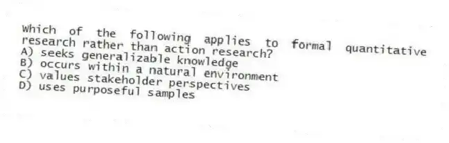Which of the following applies to formal quantitative research rather than action research?
A) seeks generalizable knowledge
B) occurs within a natural environment
C) values stakeholder perspectives
D) uses purposeful samples