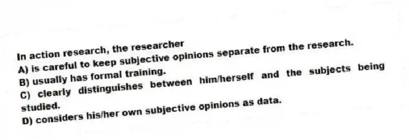 In action research, the researcher
A) is careful to keep subjective opinions separate from the research.
B) usually has formal training.
C) clearly distinguishes between him/herself and the subjects being studied.
D) considers his/her own subjective opinions as data.