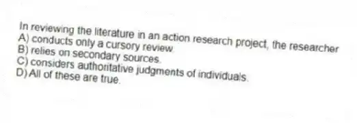 In reviewing the literature in an action research project, the researcher
A) conducts only a cursory review.
B) relies on secondary sources.
C) considers authoritative judgments of individuals.
D) All of these are true.