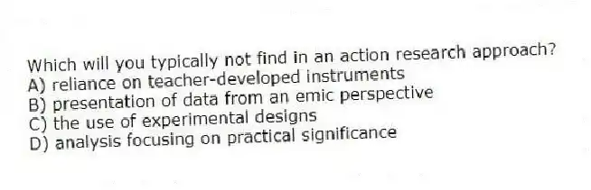 Which will you typically not find in an action research approach?
A) reliance on teacher-developed instruments
B) presentation of data from an emic perspective
C) the use of experimental designs
D) analysis focusing on practical significance