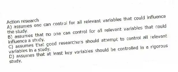 Action research
A) assumes one can control for all relevant variables that could influence the study.
B) assumes that no one can control for all relevant variables that could influence a study.
C) assumes that good researchers should attempt to control all relevant variables in a study.
D) assumes that at least key variables should be controlled in a rigorous study.