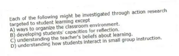 Each of the following might be investigated through action research targeted to student learning except
A) ways to organize the classroom environment.
B) developing students' capacities for reflection.
C) understanding the teacher's beliefs about learning.
D) understanding how students interact in small group instruction.