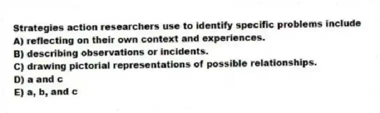 Strategies action researchers use to identify specific problems include
A) reflecting on their own context and experiences.
B) describing observations or incidents.
C) drawing pictorial representations of possible relationships.
D) a and c
E) a, b, and c
