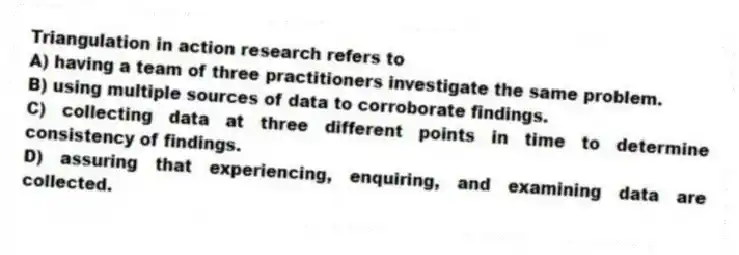 Triangulation in action research refers to
A) having a team of three practitioners investigate the same problem.
B) using multiple sources of data to corroborate findings.
C) collecting data at three different points in time to determine consistency of findings.
D) assuring that experiencing, enquiring, and examining data are collected.