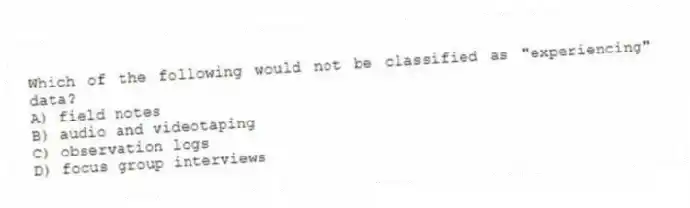 Which of the following would not be classified as "experiencing" data?
A) field notes
B) audio and videotaping
C) observation logs
D) focus group interviews