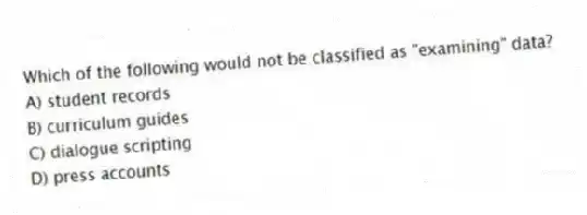 Which of the following would not be classified as "examining" data?
A) student records
B) curriculum guides
C) dialogue scripting
D) press accounts