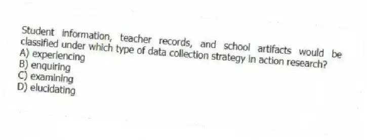Student information, teacher records, and school artifacts would be classified under which type of data collection strategy in action research?
A) experiencing
B) enquiring
C) examining
D) elucidating