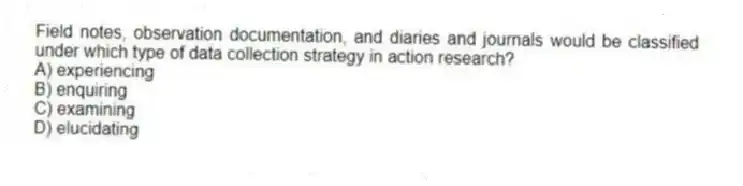 Field notes, observation documentation, and diaries and journals would be classified under which type of data collection strategy in action research?
A) experiencing
B) enquiring
C) examining
D) elucidating
