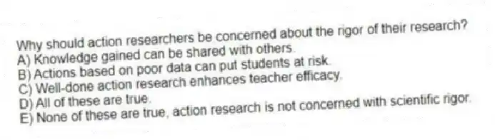 Why should action researchers be concerned about the rigor of their research?
A) Knowledge gained can be shared with others.
B) Actions based on poor data can put students at risk.
C) Well-done action research enhances teacher efficacy.
D) All of these are true.
E) None of these are true, action research is not concerned with scientific rigor.