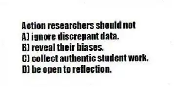 Action researchers should not
A) ignore discrepant data.
B) reveal their biases.
C) collect authentic student work.
D) be open to reflection.