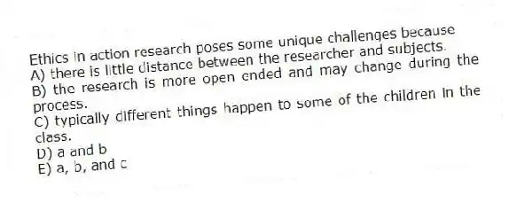 Ethics in action research poses some unique challenges because
A) there is little distance between the researcher and subjects.
B) the research is more open ended and may change during the process.
C) typically different things happen to some of the children in the class.
D) a and b
E) a, b, and c