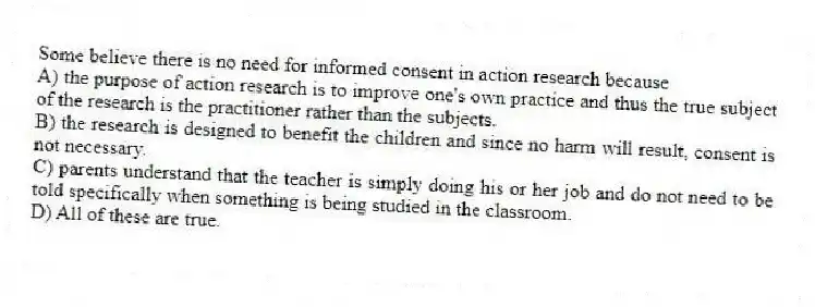 Some believe there is no need for informed consent in action research because
A) the purpose of action research is to improve one's own practice and thus the true subject of the research is the practitioner rather than the subjects.
B) the research is designed to benefit the children and since no harm will result, consent is not necessary.
C) parents understand that the teacher is simply doing his or her job and do not need to be told specifically when something is being studied in the classroom.
D) All of these are true.