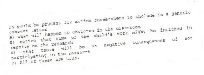 It would be prudent for action researchers to include in a generic consent letter
A) what will happen to children in the classroom
B) notice that some of the child's work might be included in reports on the research
C) that there will be no negative consequences of not participating in the research
D) All of these are true.