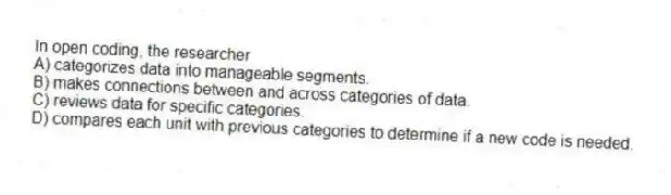In open coding, the researcher
A) categorizes data into manageable segments.
B) makes connections between and across categories of data.
C) reviews data for specific categories.
D) compares each unit with previous categories to determine if a new code is needed.