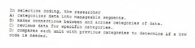 In selective coding, the researcher
A) categorizes data into manageable segments.
B) makes connections between and across categories of data.
C) reviews data for specific categories.
D) compares each unit with previous categories to determine if a new code is needed.