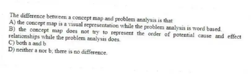 The difference between a concept map and problem analysis is that
A) the concept map is a visual representation while the problem analysis is word based.
B) the concept map does not try to represent the order of potential cause and effect relationships while the problem analysis does.
C) both a and b
D) neither a nor b; there is no difference.
